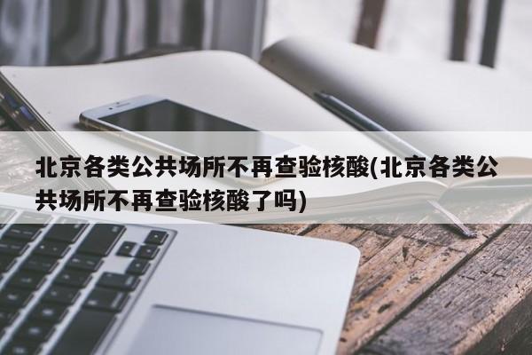 北京各类公共场所不再查验核酸(北京各类公共场所不再查验核酸了吗)
