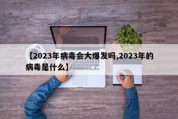 【2023年病毒会大爆发吗,2023年的病毒是什么】