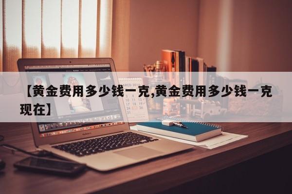 【黄金费用多少钱一克,黄金费用多少钱一克现在】