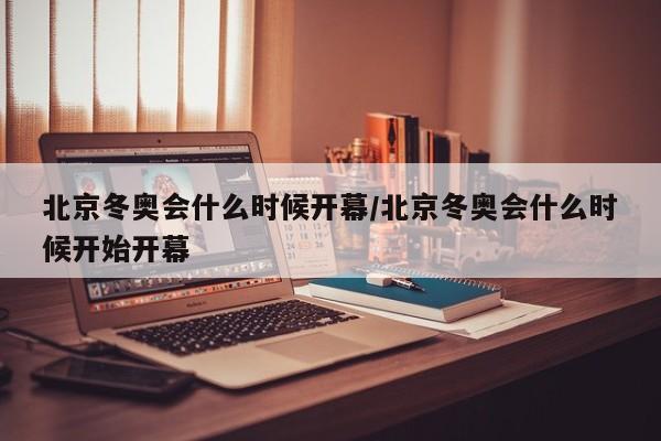 北京冬奥会什么时候开幕/北京冬奥会什么时候开始开幕