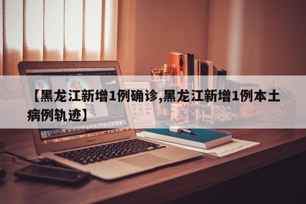 【黑龙江新增1例确诊,黑龙江新增1例本土病例轨迹】