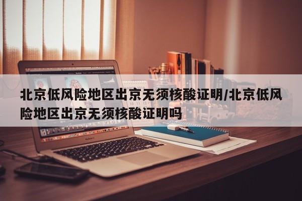 北京低风险地区出京无须核酸证明/北京低风险地区出京无须核酸证明吗