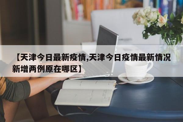 【天津今日最新疫情,天津今日疫情最新情况新增两例原在哪区】