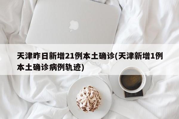 天津昨日新增21例本土确诊(天津新增1例本土确诊病例轨迹)