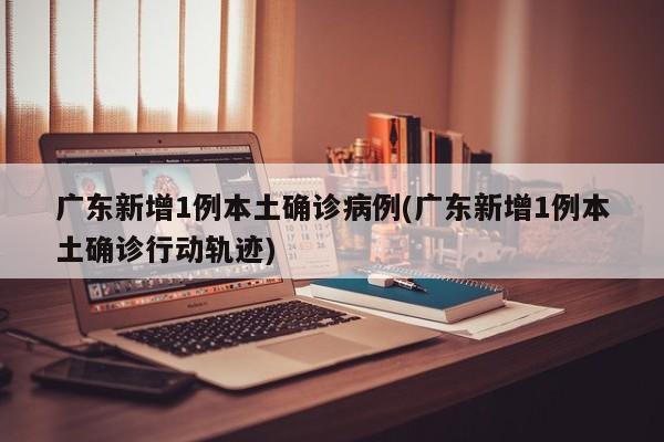 广东新增1例本土确诊病例(广东新增1例本土确诊行动轨迹)