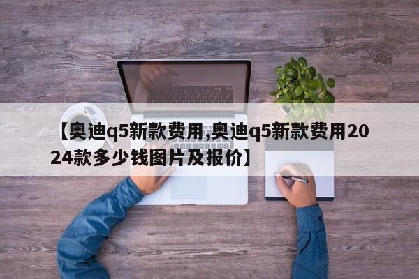 【奥迪q5新款费用,奥迪q5新款费用2024款多少钱图片及报价】