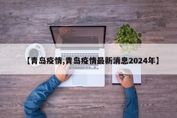 【青岛疫情,青岛疫情最新消息2024年】