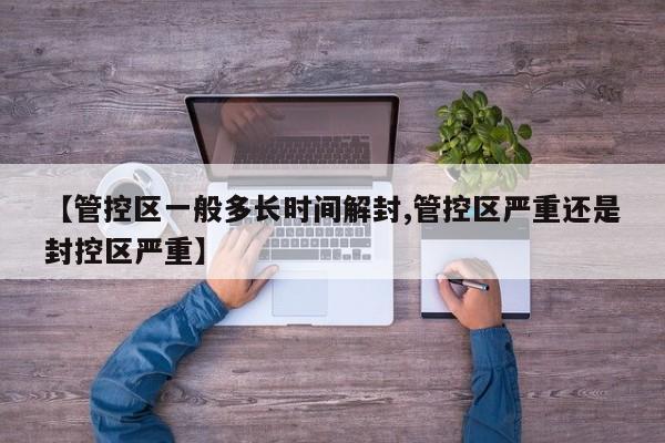 【管控区一般多长时间解封,管控区严重还是封控区严重】