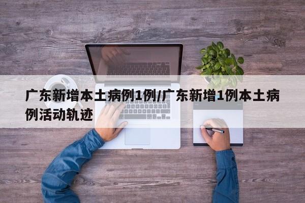 广东新增本土病例1例/广东新增1例本土病例活动轨迹