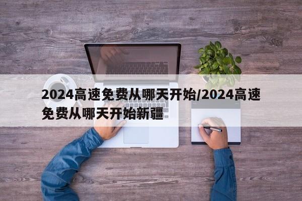 2024高速免费从哪天开始/2024高速免费从哪天开始新疆