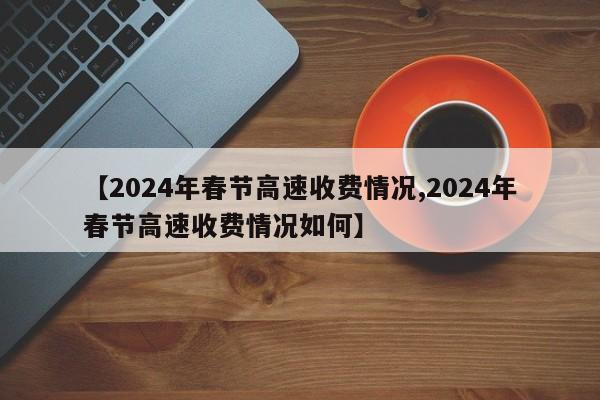 【2024年春节高速收费情况,2024年春节高速收费情况如何】