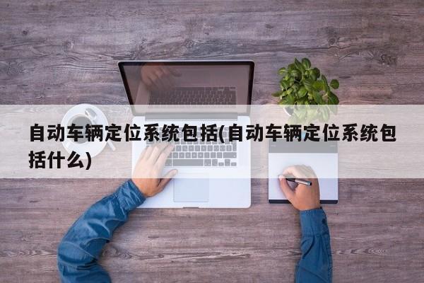 自动车辆定位系统包括(自动车辆定位系统包括什么)