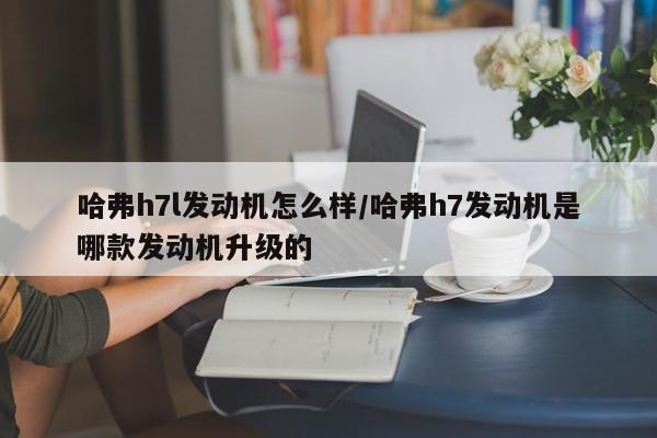 哈弗h7l发动机怎么样/哈弗h7发动机是哪款发动机升级的