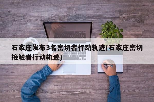 石家庄发布3名密切者行动轨迹(石家庄密切接触者行动轨迹)