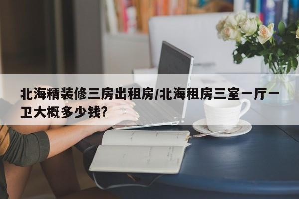 北海精装修三房出租房/北海租房三室一厅一卫大概多少钱?