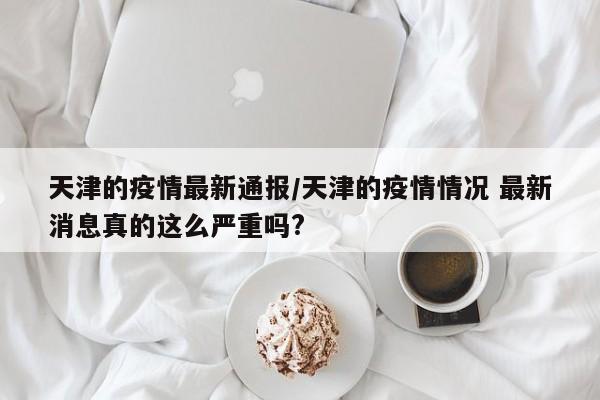 天津的疫情最新通报/天津的疫情情况 最新消息真的这么严重吗?