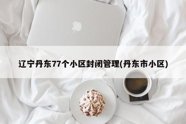 辽宁丹东77个小区封闭管理(丹东市小区)
