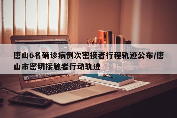 唐山6名确诊病例次密接者行程轨迹公布/唐山市密切接触者行动轨迹