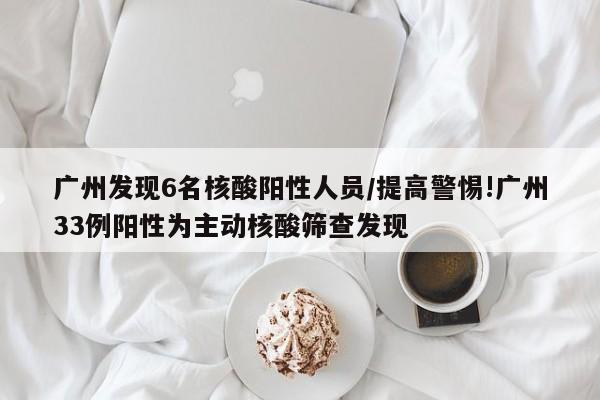广州发现6名核酸阳性人员/提高警惕!广州33例阳性为主动核酸筛查发现