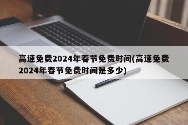 高速免费2024年春节免费时间(高速免费2024年春节免费时间是多少)