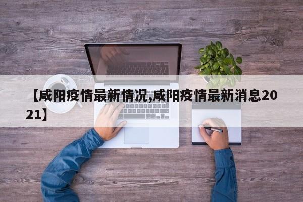 【咸阳疫情最新情况,咸阳疫情最新消息2021】