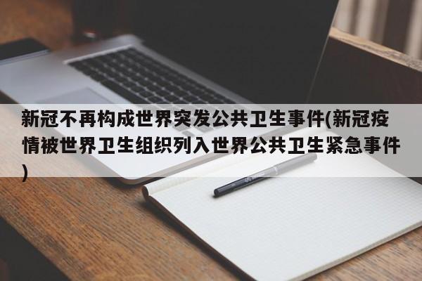 新冠不再构成世界突发公共卫生事件(新冠疫情被世界卫生组织列入世界公共卫生紧急事件)