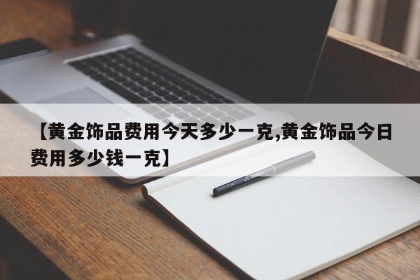 【黄金饰品费用今天多少一克,黄金饰品今日费用多少钱一克】