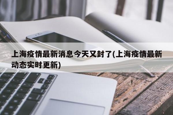 上海疫情最新消息今天又封了(上海疫情最新动态实时更新)
