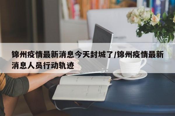 锦州疫情最新消息今天封城了/锦州疫情最新消息人员行动轨迹