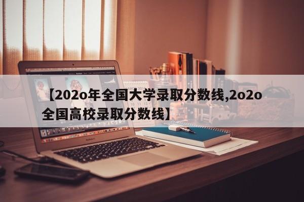 【202o年全国大学录取分数线,2o2o全国高校录取分数线】