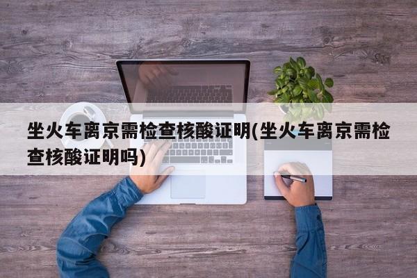 坐火车离京需检查核酸证明(坐火车离京需检查核酸证明吗)