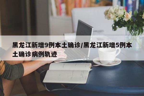 黑龙江新增9例本土确诊/黑龙江新增5例本土确诊病例轨迹