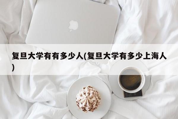 复旦大学有有多少人(复旦大学有多少上海人)