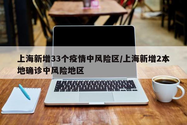 上海新增33个疫情中风险区/上海新增2本地确诊中风险地区