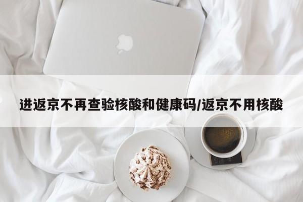 进返京不再查验核酸和健康码/返京不用核酸