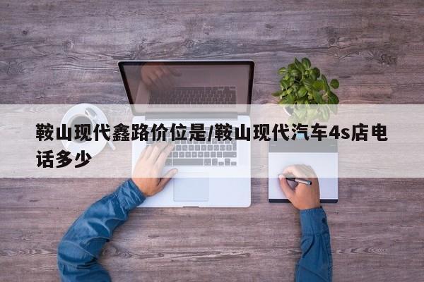 鞍山现代鑫路价位是/鞍山现代汽车4s店电话多少