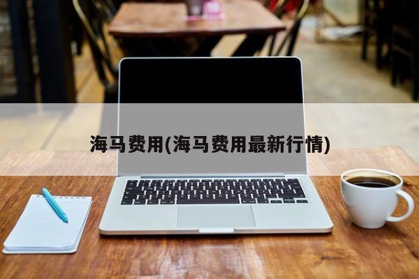 海马费用(海马费用最新行情)
