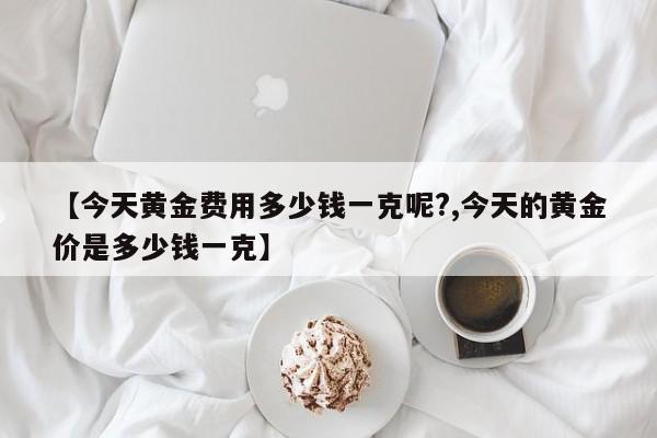 【今天黄金费用多少钱一克呢?,今天的黄金价是多少钱一克】