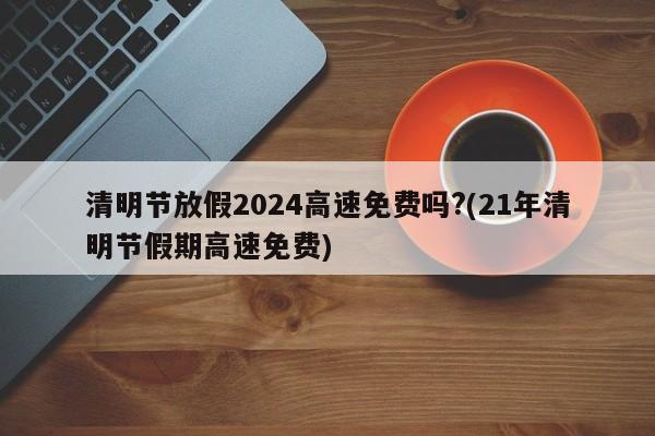 清明节放假2024高速免费吗?(21年清明节假期高速免费)