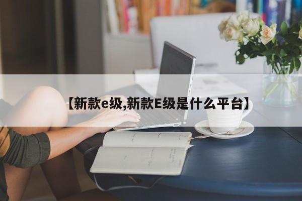 【新款e级,新款E级是什么平台】