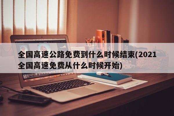 全国高速公路免费到什么时候结束(2021全国高速免费从什么时候开始)