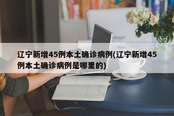 辽宁新增45例本土确诊病例(辽宁新增45例本土确诊病例是哪里的)