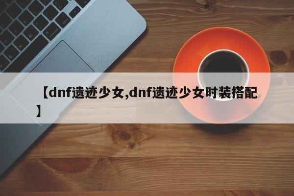 【dnf遗迹少女,dnf遗迹少女时装搭配】
