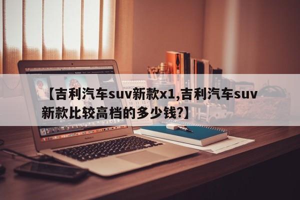 【吉利汽车suv新款x1,吉利汽车suv新款比较高档的多少钱?】