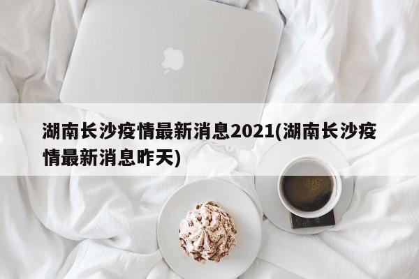 湖南长沙疫情最新消息2021(湖南长沙疫情最新消息昨天)