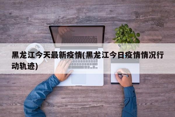 黑龙江今天最新疫情(黑龙江今日疫情情况行动轨迹)