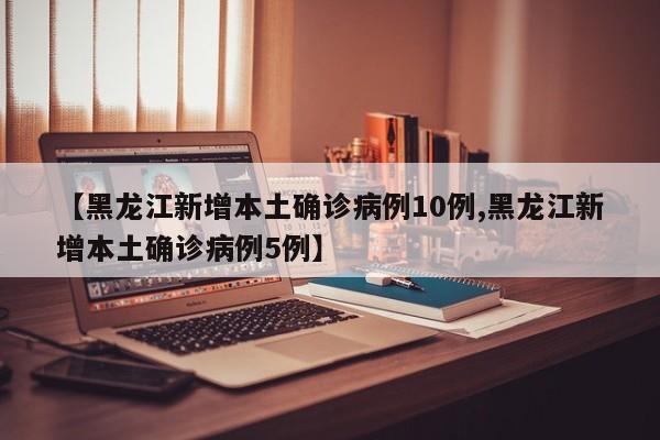 【黑龙江新增本土确诊病例10例,黑龙江新增本土确诊病例5例】