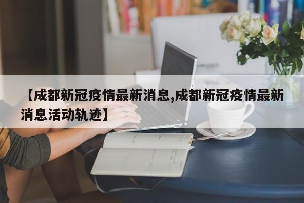 【成都新冠疫情最新消息,成都新冠疫情最新消息活动轨迹】