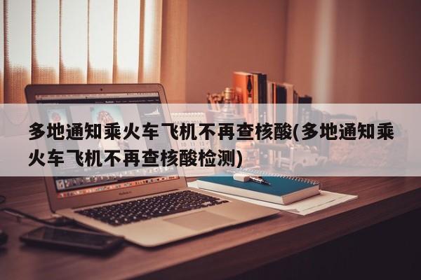 多地通知乘火车飞机不再查核酸(多地通知乘火车飞机不再查核酸检测)