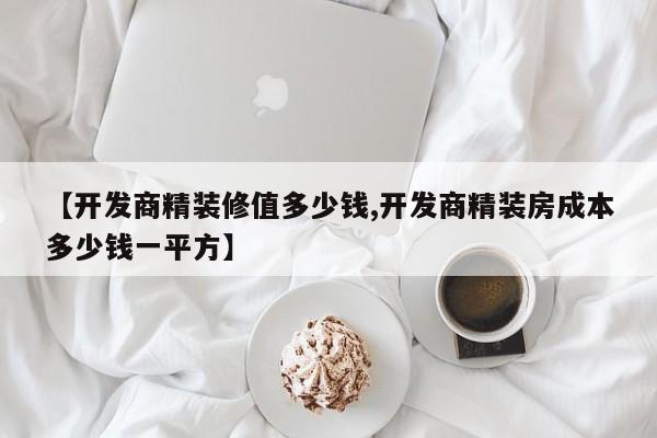 【开发商精装修值多少钱,开发商精装房成本多少钱一平方】